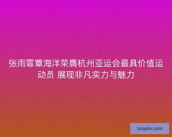 张雨霏覃海洋荣膺杭州亚运会最具价值运动员 展现非凡实力与魅力