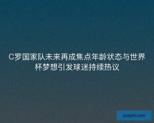 C罗国家队未来再成焦点年龄状态与世界杯梦想引发球迷持续热议